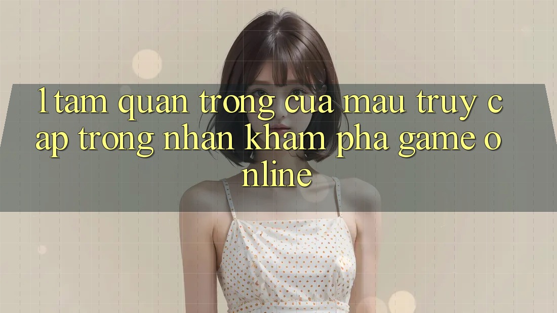 1. Tầm Quan Trọng Của Mau Truy Cập Trong Nhận khám phá Game Online