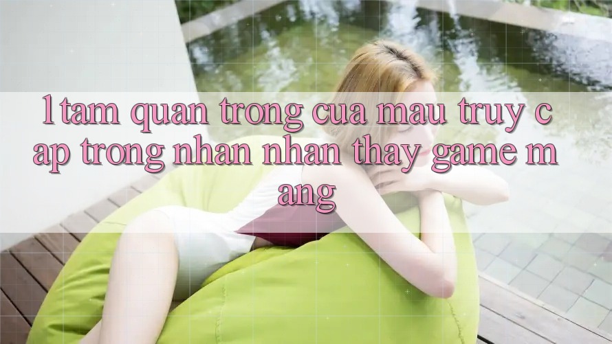 1. Tầm Quan Trọng Của Mau Truy Cập Trong Nhận nhận thấy Game mạng