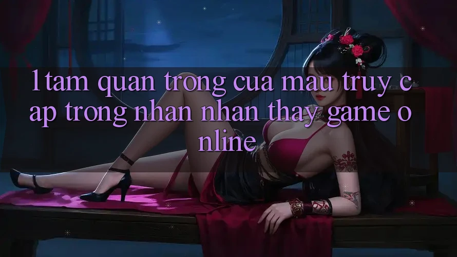 1. Tầm Quan Trọng Của Mau Truy Cập Trong Nhận nhận thấy Game Online