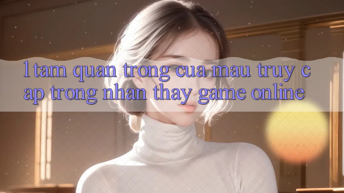 1. Tầm Quan Trọng Của Mau Truy Cập Trong Nhận thấy Game Online