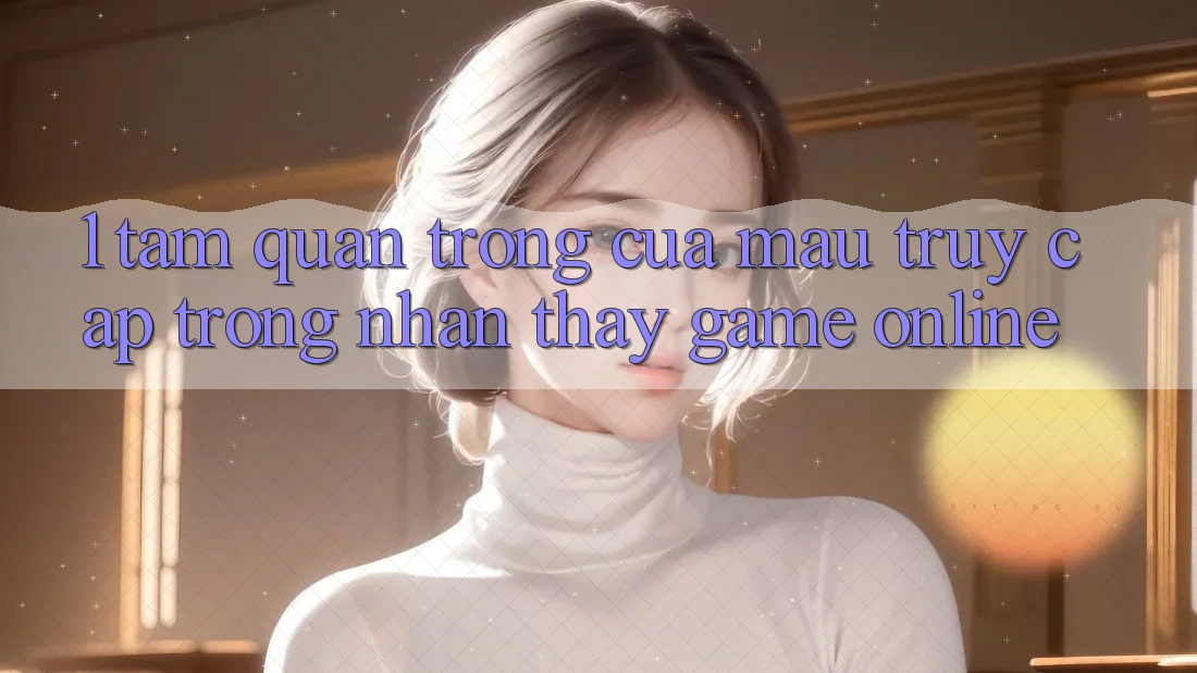1. Tầm Quan Trọng Của Mau Truy Cập Trong Nhận thấy Game Online