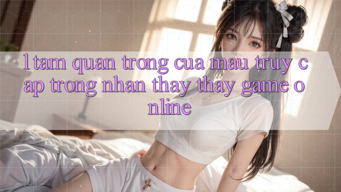 1. Tầm Quan Trọng Của Mau Truy Cập Trong Nhận thấy thấy Game Online