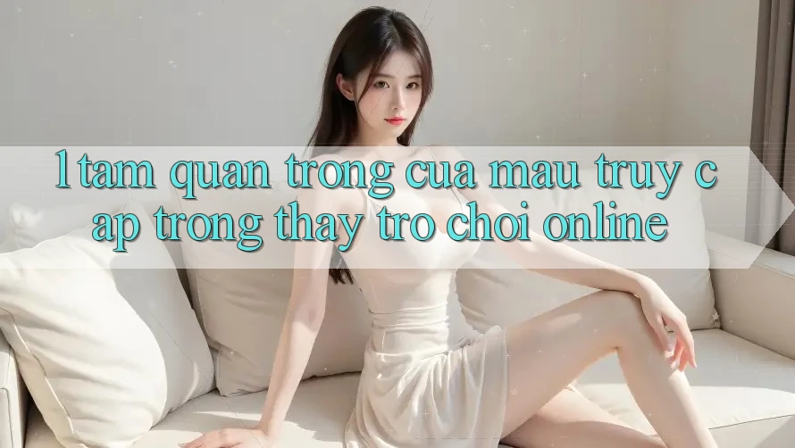 1. Tầm Quan Trọng Của Mau Truy Cập Trong Thấy Trò chơi Online