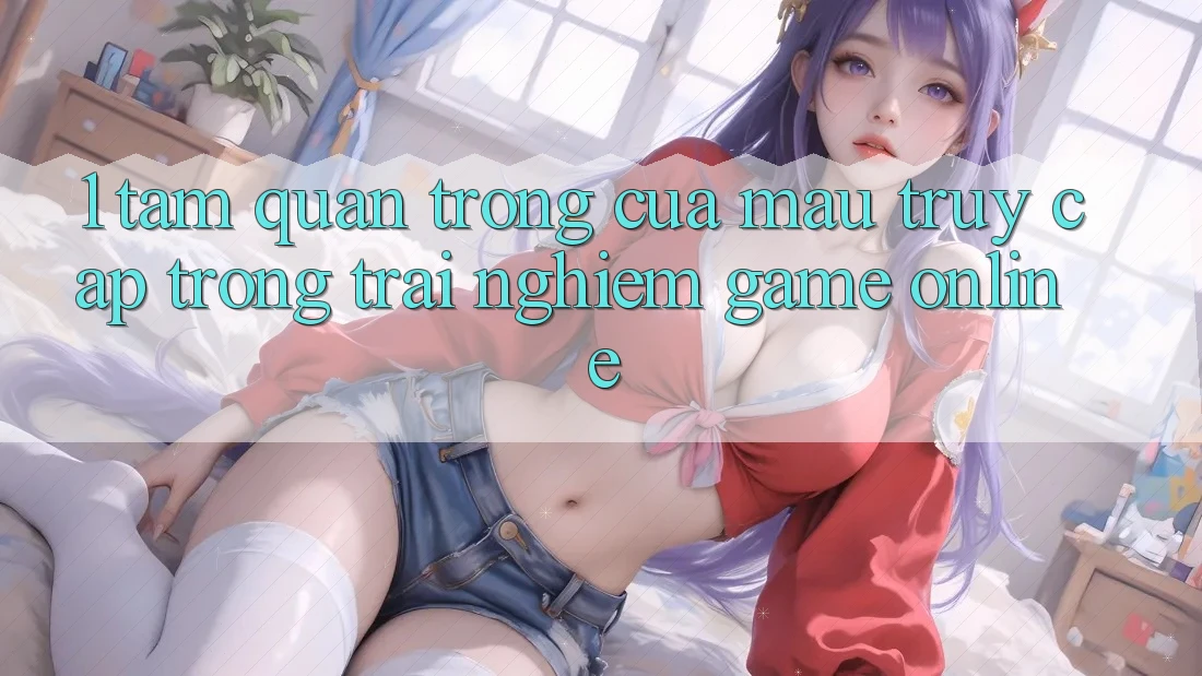 1. Tầm Quan Trọng Của Mau Truy Cập Trong Trải nghiệm Game Online