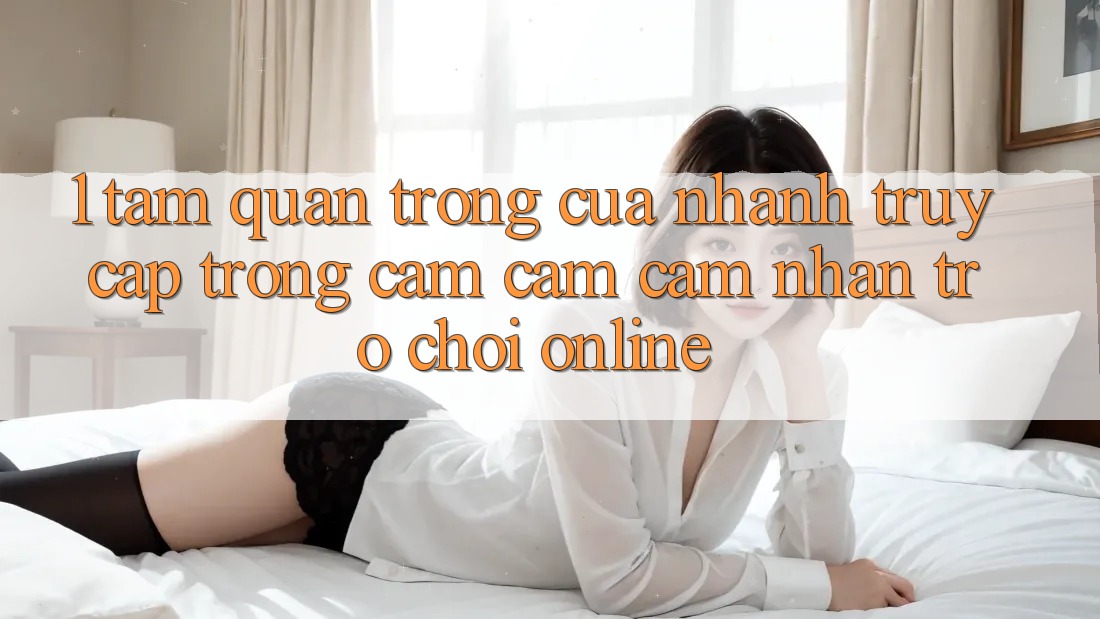 1. Tầm Quan Trọng Của Nhanh Truy Cập Trong Cảm cảm cảm nhận Trò chơi Online