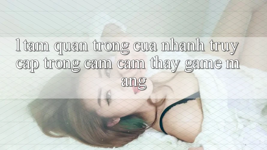 1. Tầm Quan Trọng Của Nhanh Truy Cập Trong Cảm cảm thấy Game mạng