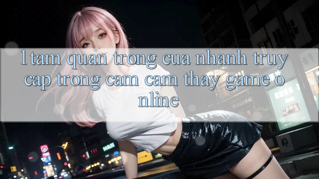 1. Tầm Quan Trọng Của Nhanh Truy Cập Trong Cảm cảm thấy Game Online