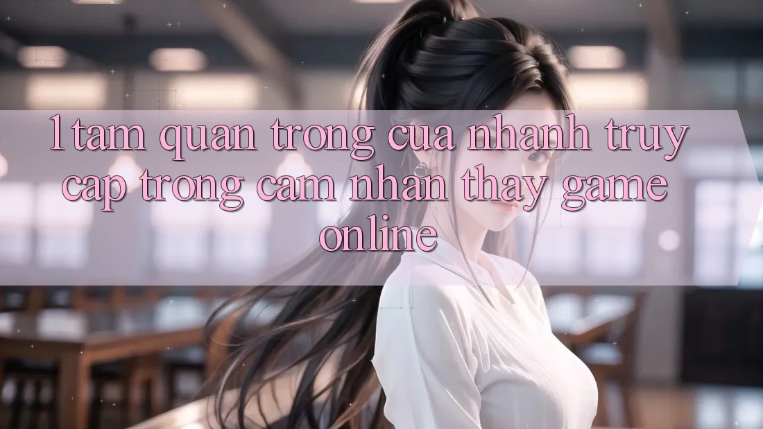1. Tầm Quan Trọng Của Nhanh Truy Cập Trong Cảm nhận thấy Game Online