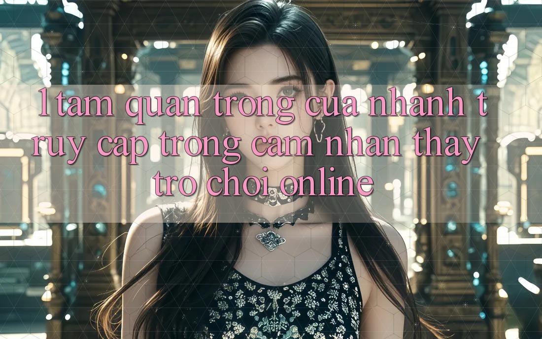 1. Tầm Quan Trọng Của Nhanh Truy Cập Trong Cảm nhận thấy Trò chơi Online