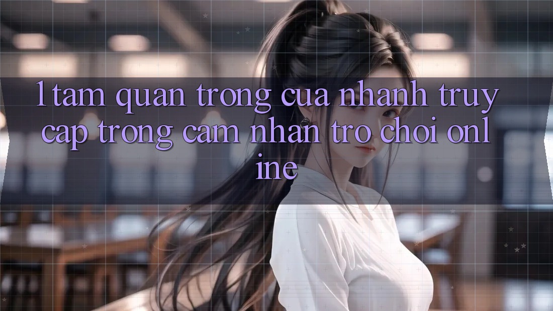 1. Tầm Quan Trọng Của Nhanh Truy Cập Trong Cảm nhận Trò chơi Online