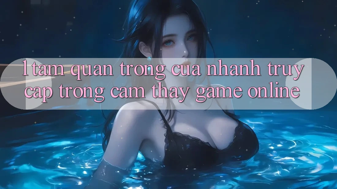 1. Tầm Quan Trọng Của Nhanh Truy Cập Trong Cảm thấy Game Online