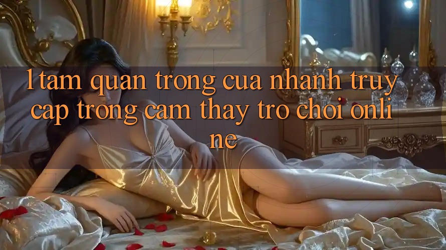 1. Tầm Quan Trọng Của Nhanh Truy Cập Trong Cảm thấy Trò chơi Online