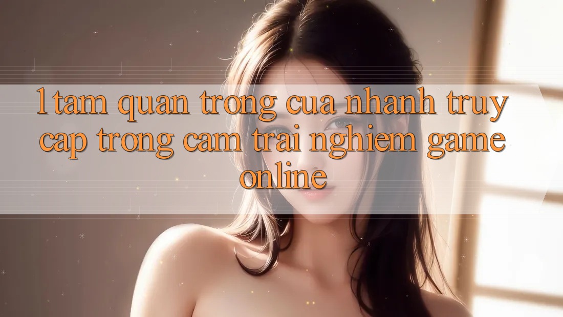 1. Tầm Quan Trọng Của Nhanh Truy Cập Trong Cảm trải nghiệm Game Online