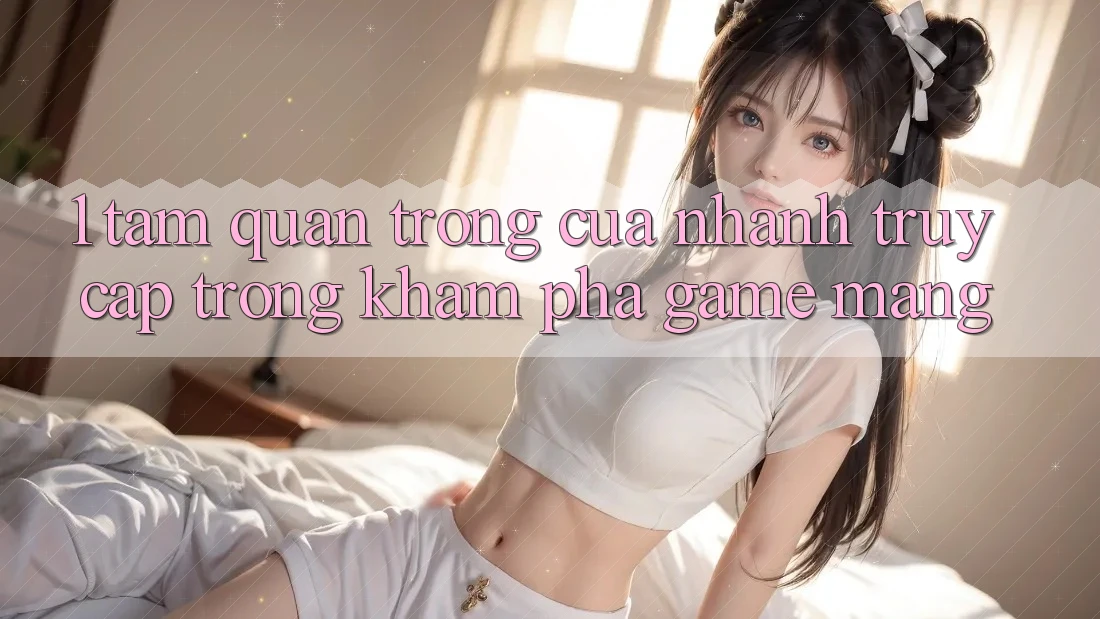 1. Tầm Quan Trọng Của Nhanh Truy Cập Trong Khám phá Game mạng