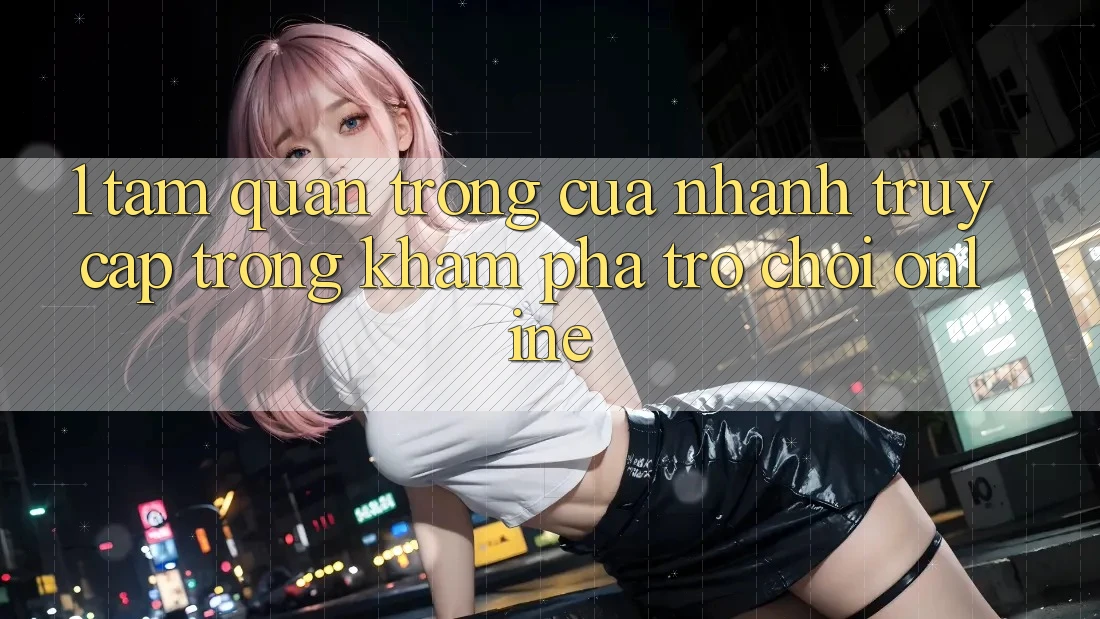 1. Tầm Quan Trọng Của Nhanh Truy Cập Trong Khám phá Trò chơi Online