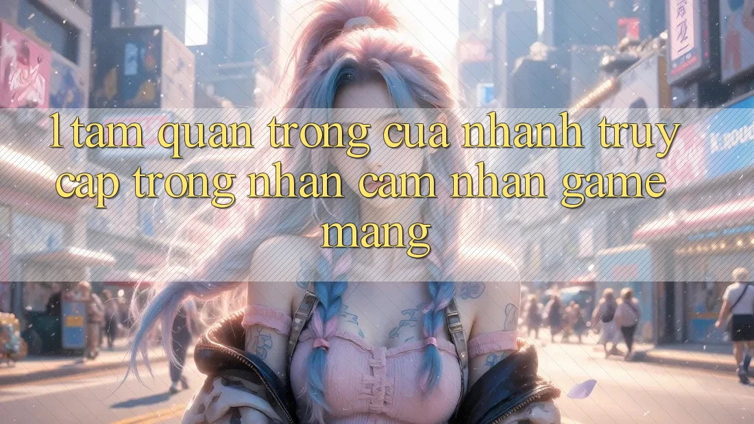 1. Tầm Quan Trọng Của Nhanh Truy Cập Trong Nhận cảm nhận Game mạng