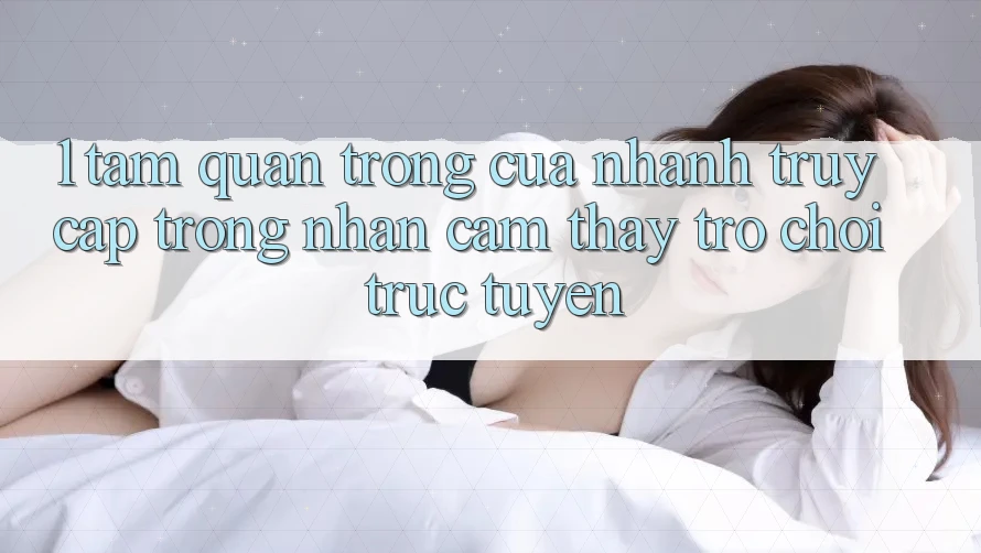 1. Tầm Quan Trọng Của Nhanh Truy Cập Trong Nhận cảm thấy Trò chơi trực tuyến