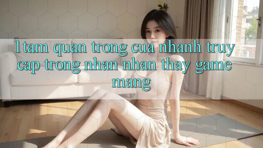 1. Tầm Quan Trọng Của Nhanh Truy Cập Trong Nhận nhận thấy Game mạng