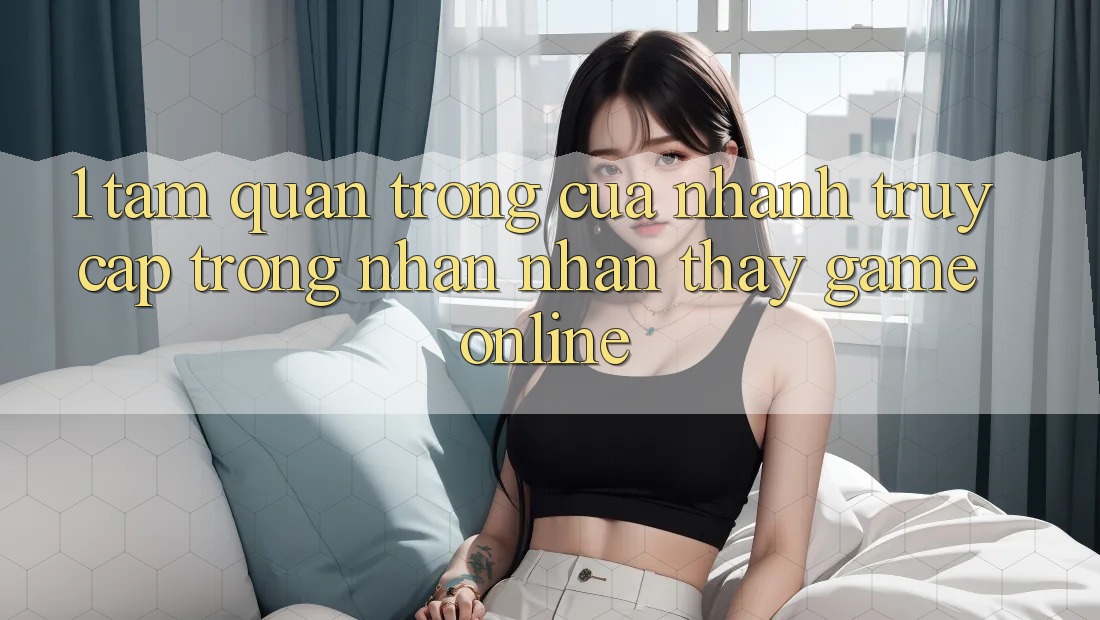 1. Tầm Quan Trọng Của Nhanh Truy Cập Trong Nhận nhận thấy Game Online