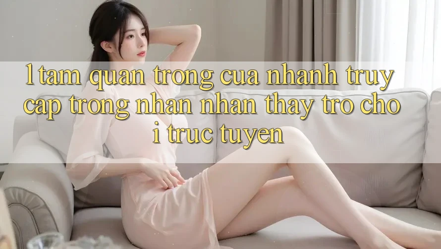 1. Tầm Quan Trọng Của Nhanh Truy Cập Trong Nhận nhận thấy Trò chơi trực tuyến