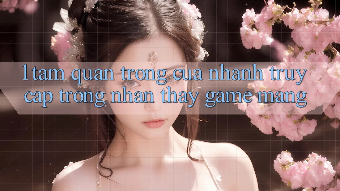 1. Tầm Quan Trọng Của Nhanh Truy Cập Trong Nhận thấy Game mạng