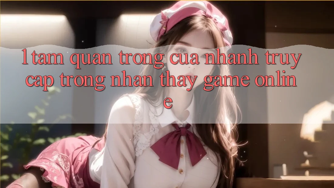 1. Tầm Quan Trọng Của Nhanh Truy Cập Trong Nhận thấy Game Online
