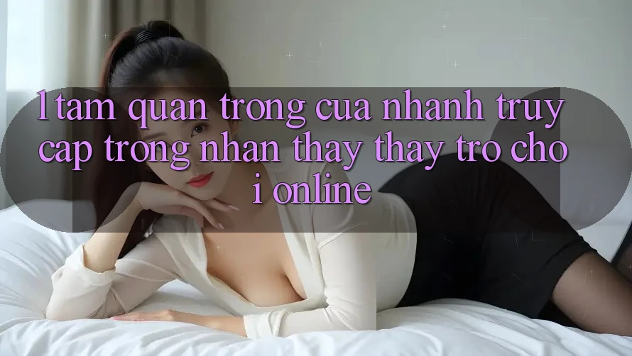1. Tầm Quan Trọng Của Nhanh Truy Cập Trong Nhận thấy thấy Trò chơi Online