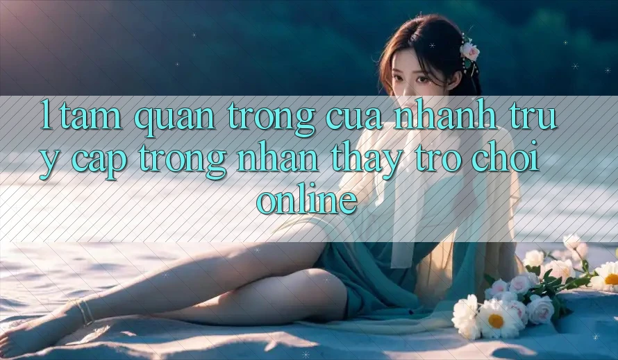 1. Tầm Quan Trọng Của Nhanh Truy Cập Trong Nhận thấy Trò chơi Online
