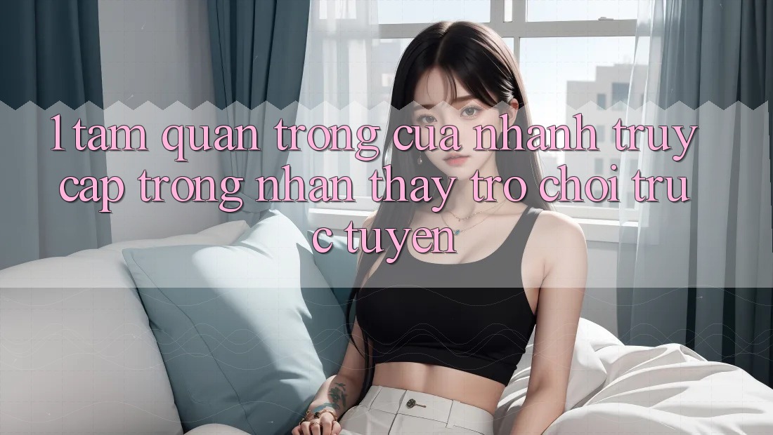 1. Tầm Quan Trọng Của Nhanh Truy Cập Trong Nhận thấy Trò chơi trực tuyến