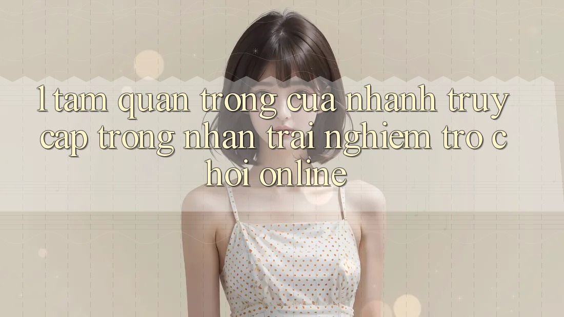 1. Tầm Quan Trọng Của Nhanh Truy Cập Trong Nhận trải nghiệm Trò chơi Online