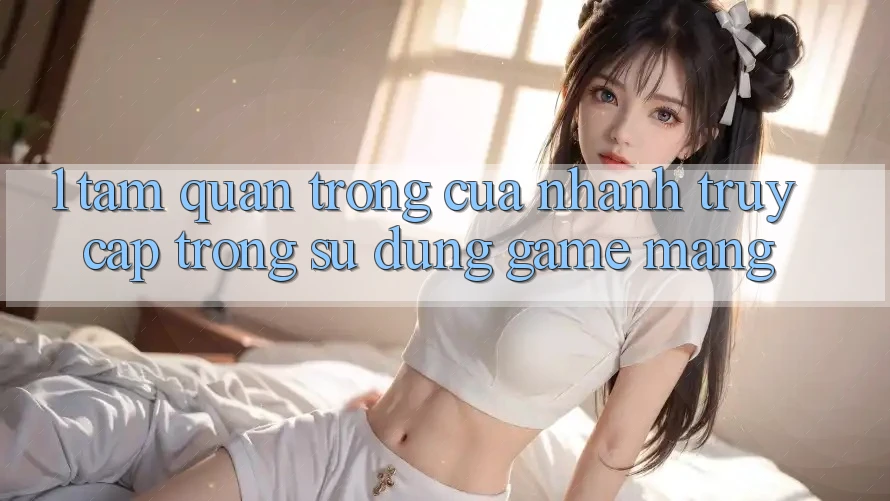 1. Tầm Quan Trọng Của Nhanh Truy Cập Trong Sử dụng Game mạng