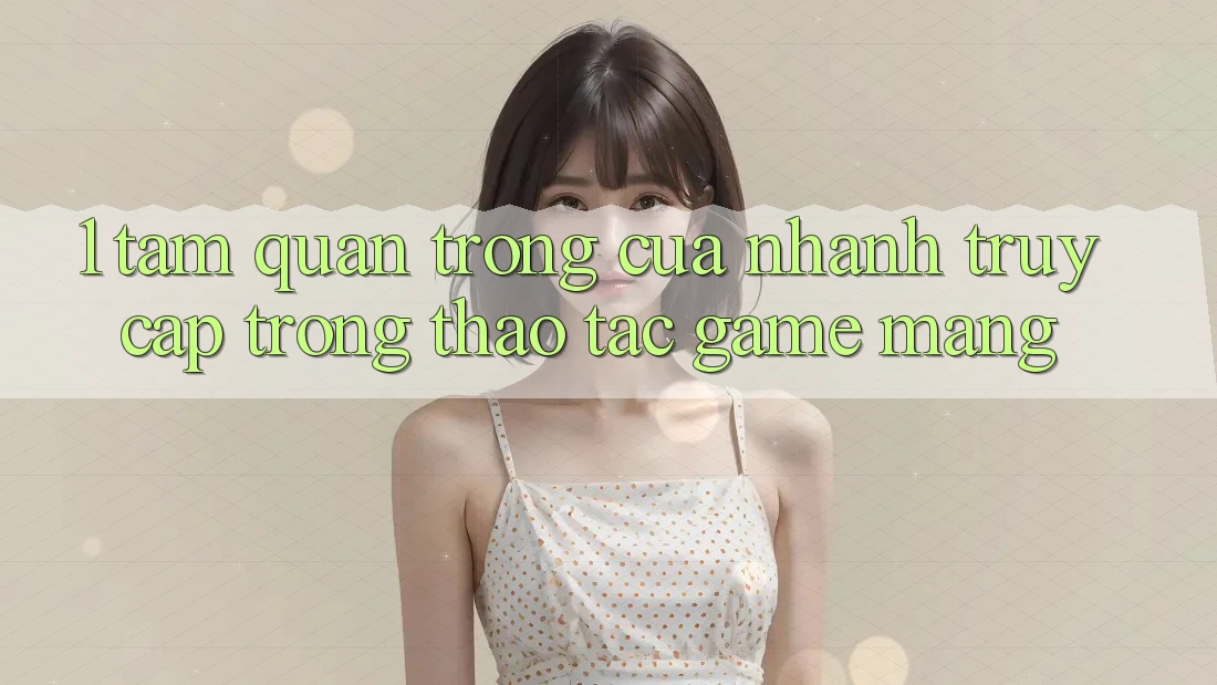 1. Tầm Quan Trọng Của Nhanh Truy Cập Trong Thao tác Game mạng
