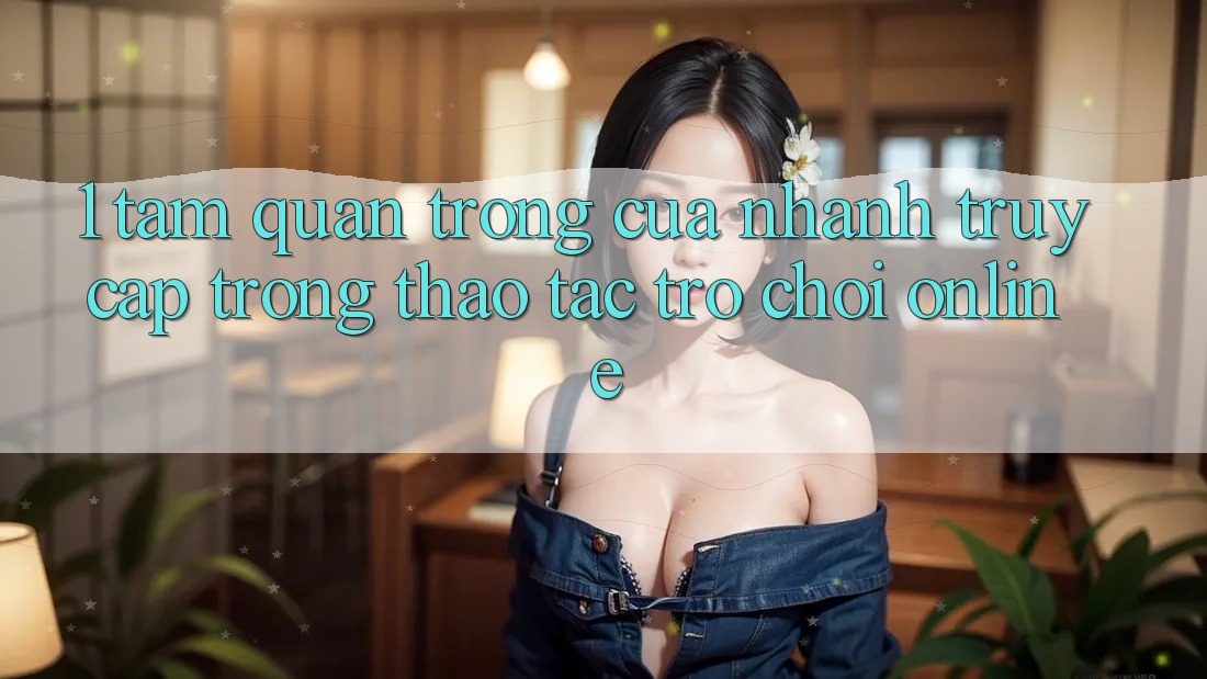 1. Tầm Quan Trọng Của Nhanh Truy Cập Trong Thao tác Trò chơi Online