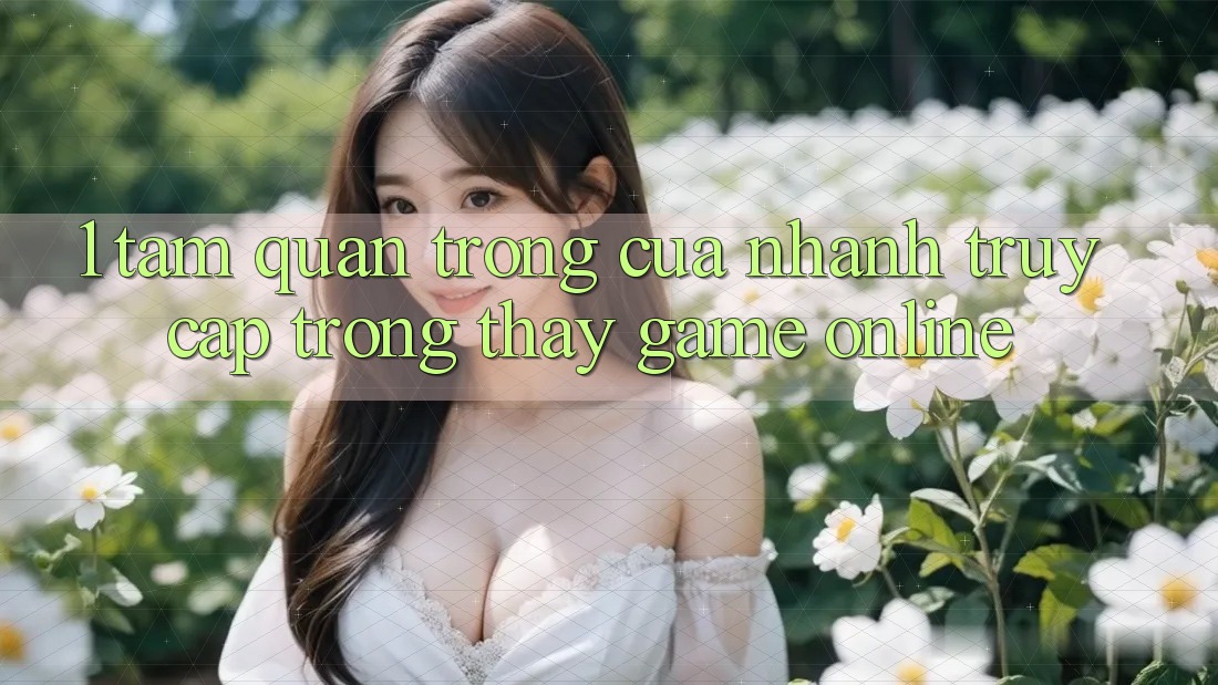 1. Tầm Quan Trọng Của Nhanh Truy Cập Trong Thấy Game Online