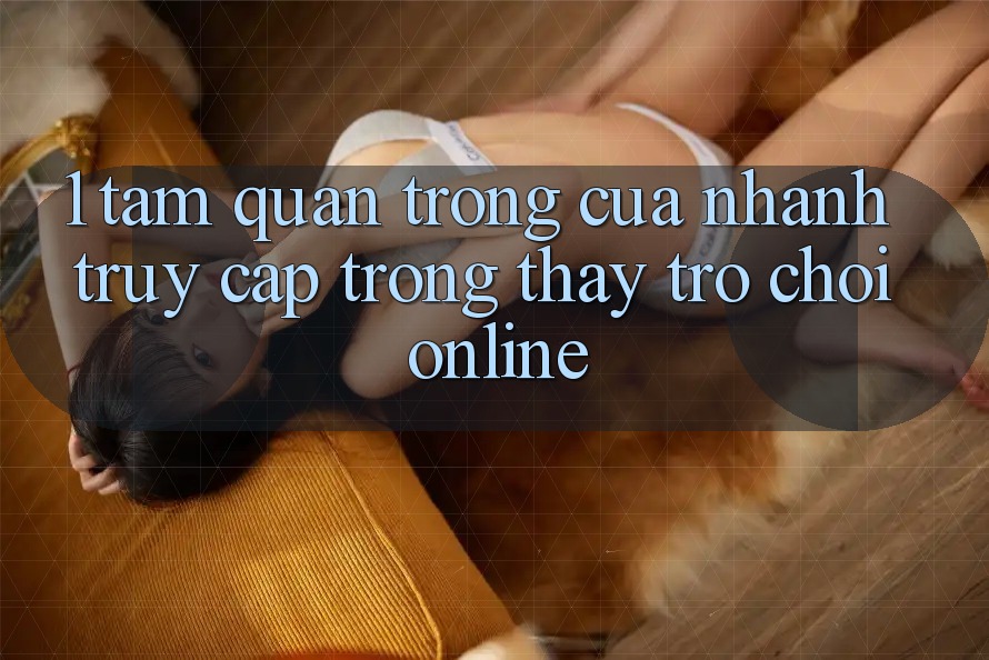 1. Tầm Quan Trọng Của Nhanh Truy Cập Trong Thấy Trò chơi Online