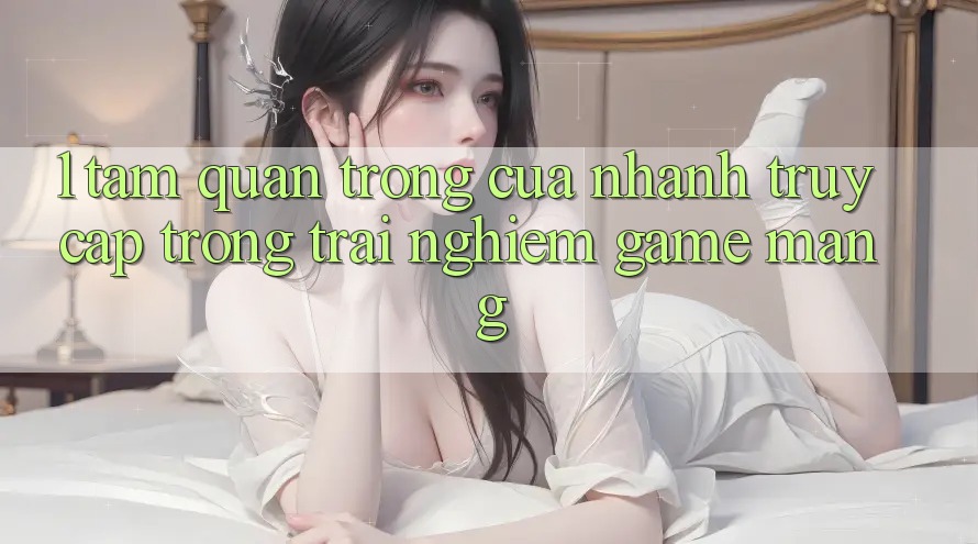 1. Tầm Quan Trọng Của Nhanh Truy Cập Trong Trải Nghiệm Game mạng