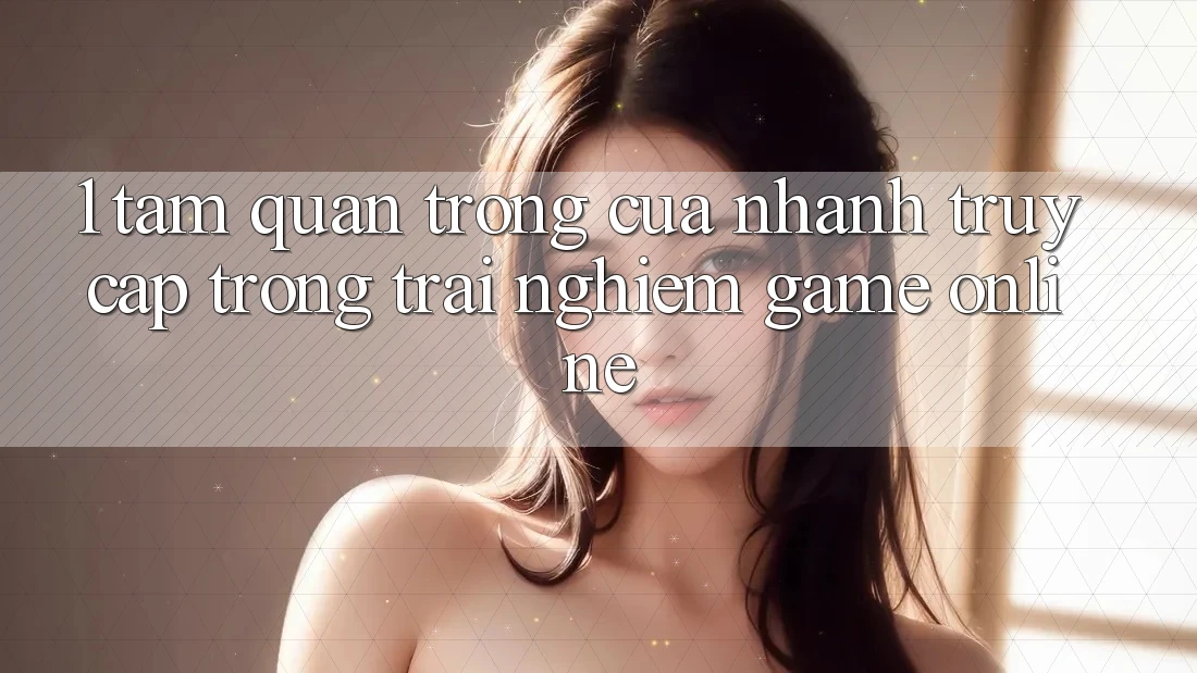 1. Tầm Quan Trọng Của Nhanh Truy Cập Trong Trải Nghiệm Game Online