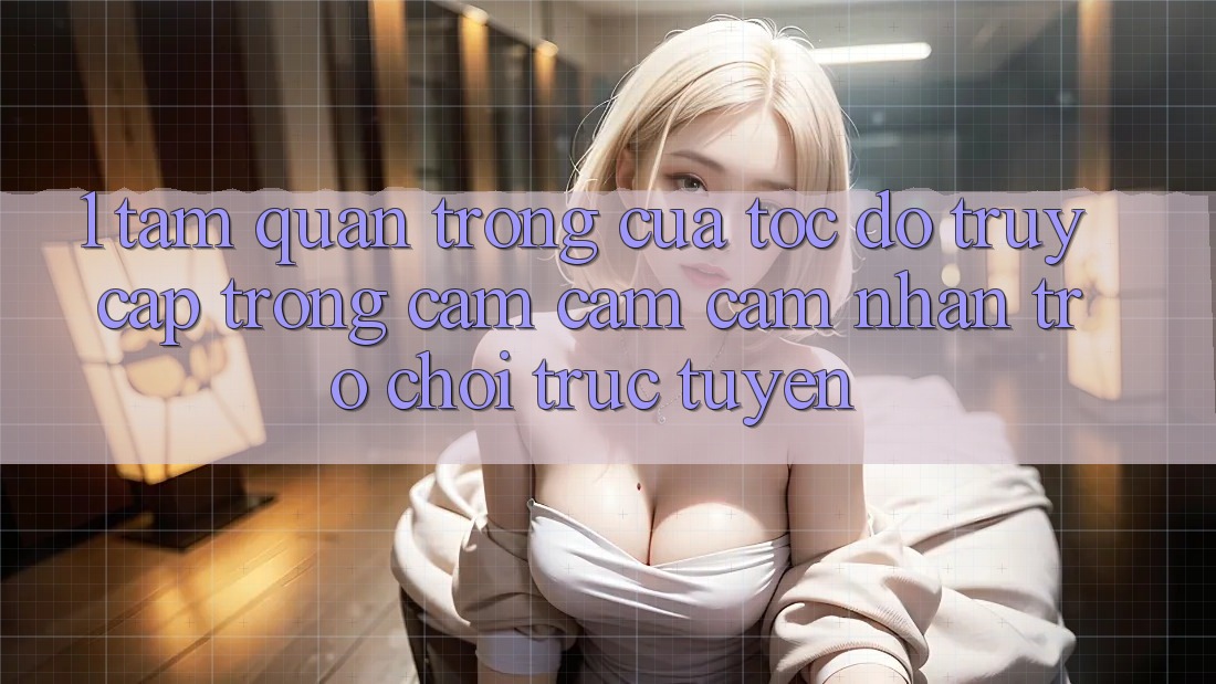 1. Tầm Quan Trọng Của Tốc Độ Truy Cập Trong Cảm cảm cảm nhận Trò chơi trực tuyến