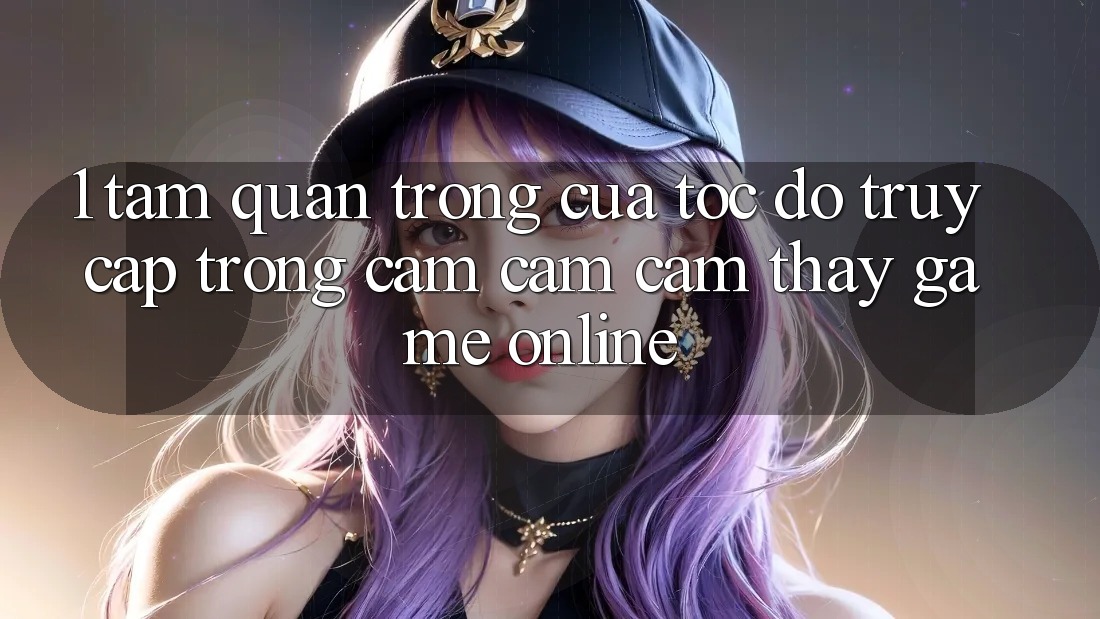 1. Tầm Quan Trọng Của Tốc Độ Truy Cập Trong Cảm cảm cảm thấy Game online
