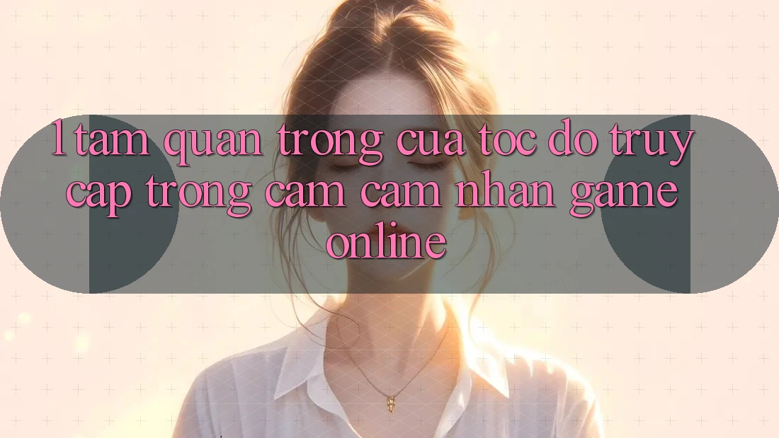 1. Tầm Quan Trọng Của Tốc độ Truy Cập Trong Cảm cảm nhận Game Online