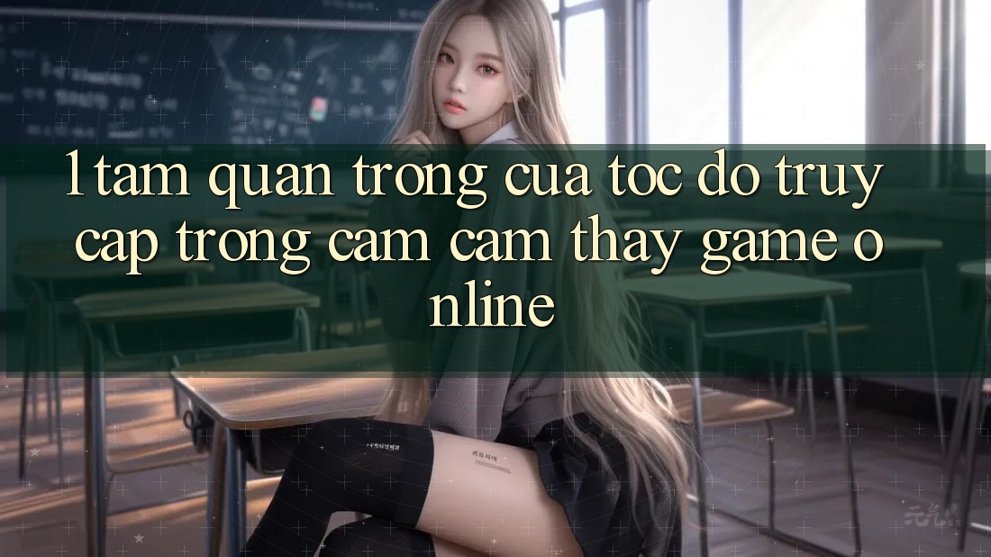 1. Tầm Quan Trọng Của Tốc độ Truy Cập Trong Cảm cảm thấy Game Online