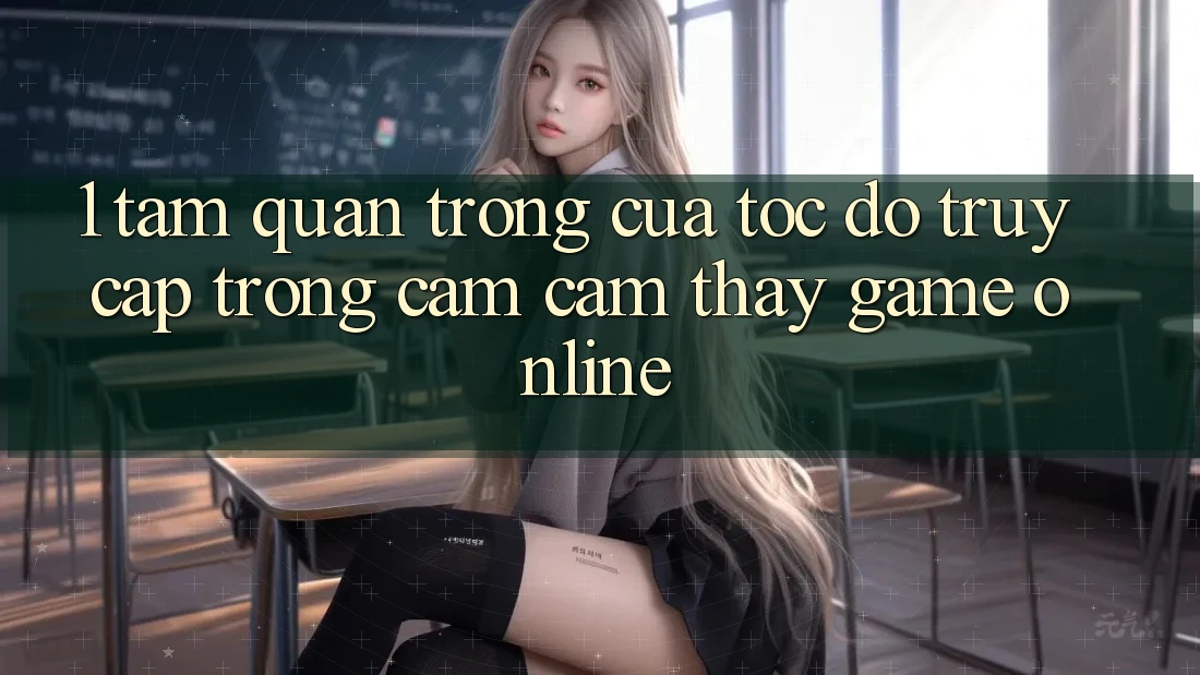 1. Tầm Quan Trọng Của Tốc Độ Truy Cập Trong Cảm cảm thấy Game Online