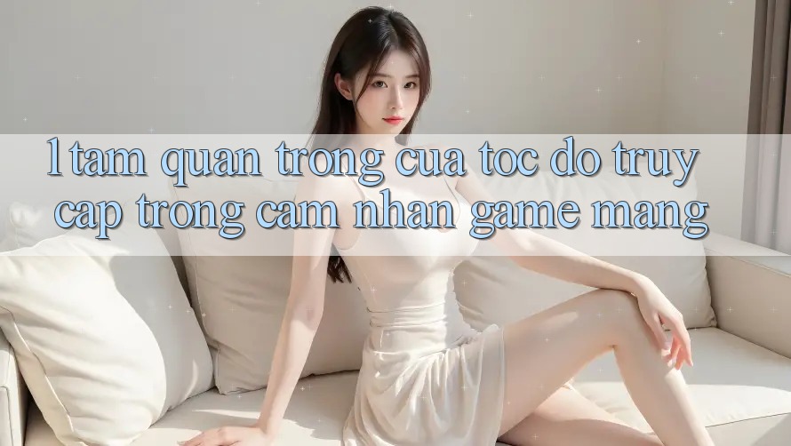1. Tầm Quan Trọng Của Tốc Độ Truy Cập Trong Cảm nhận Game mạng