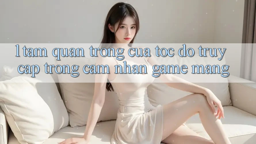 1. Tầm Quan Trọng Của Tốc Độ Truy Cập Trong Cảm nhận Game mạng