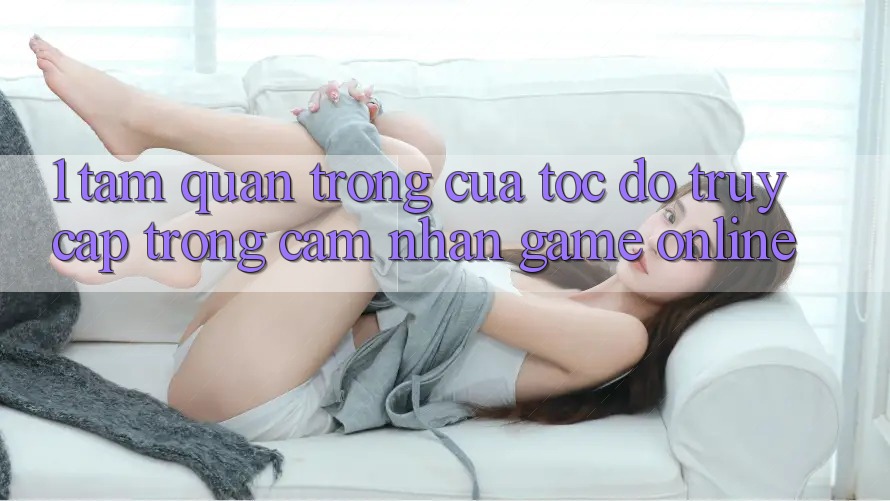 1. Tầm Quan Trọng Của Tốc Độ Truy Cập Trong Cảm nhận Game Online