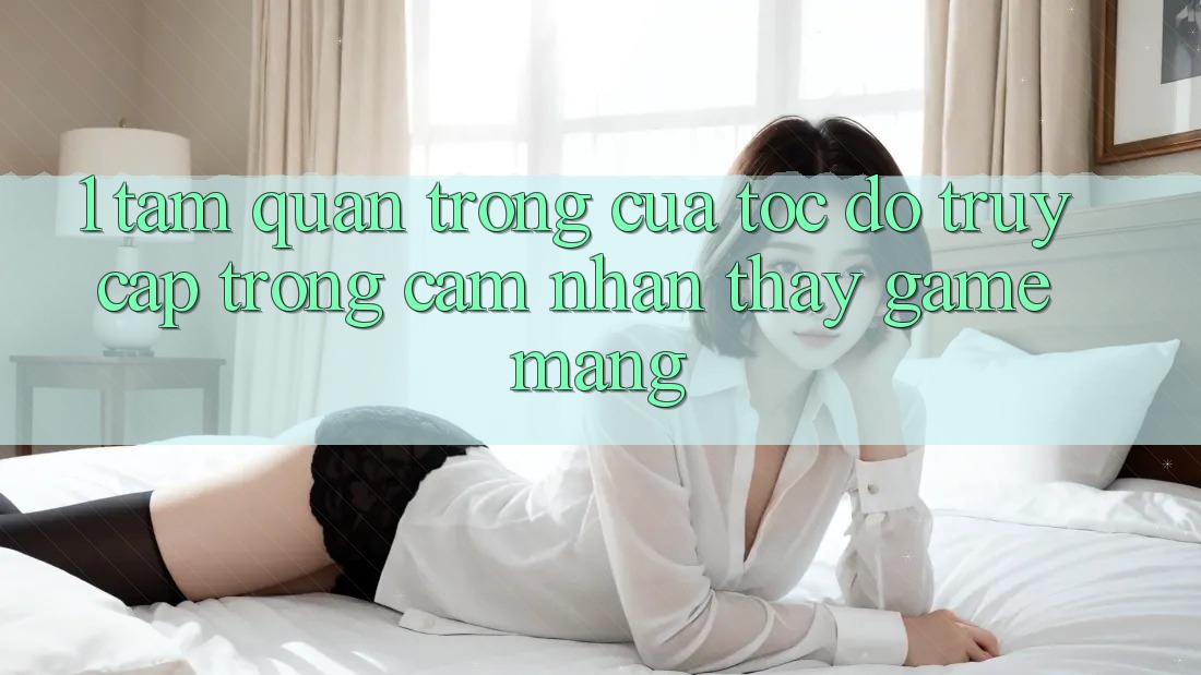 1. Tầm Quan Trọng Của Tốc Độ Truy Cập Trong Cảm nhận thấy Game mạng
