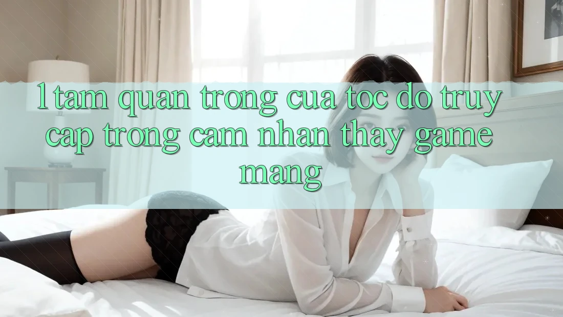 1. Tầm Quan Trọng Của Tốc Độ Truy Cập Trong Cảm nhận thấy Game mạng