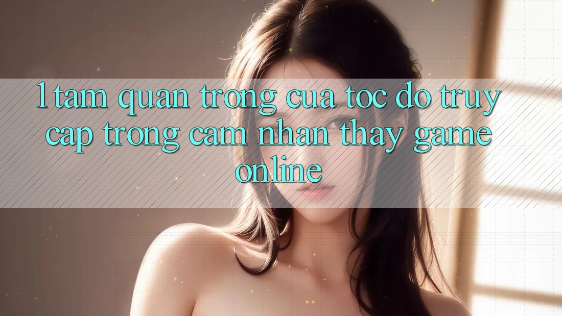 1. Tầm Quan Trọng Của Tốc Độ Truy Cập Trong Cảm nhận thấy Game Online