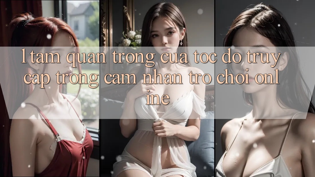 1. Tầm Quan Trọng Của Tốc Độ Truy Cập Trong Cảm nhận Trò chơi Online