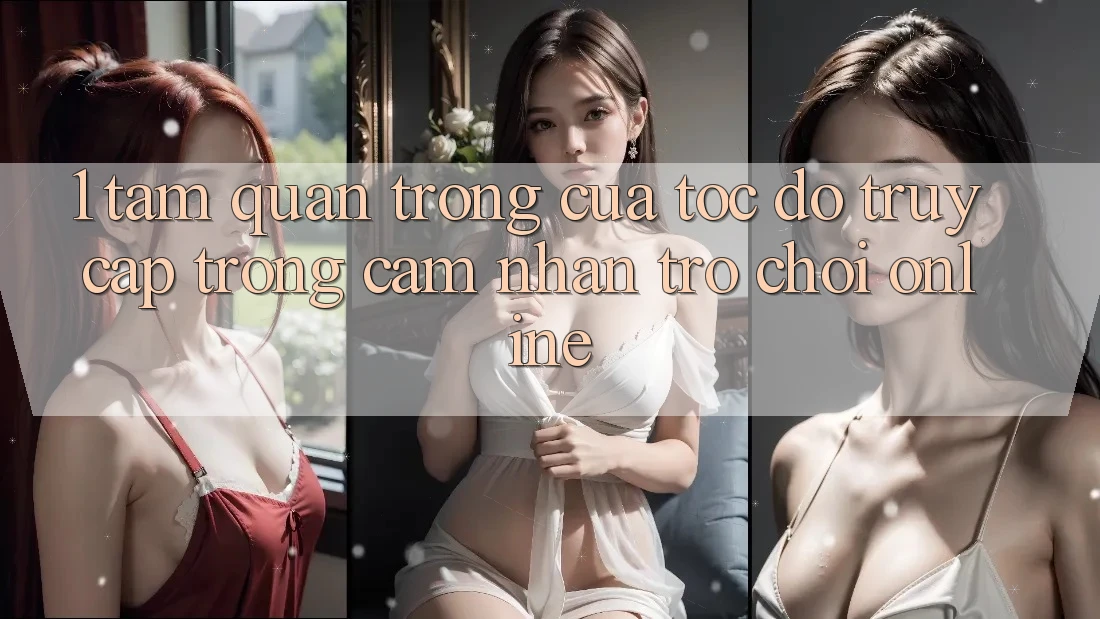 1. Tầm Quan Trọng Của Tốc Độ Truy Cập Trong Cảm nhận Trò chơi Online